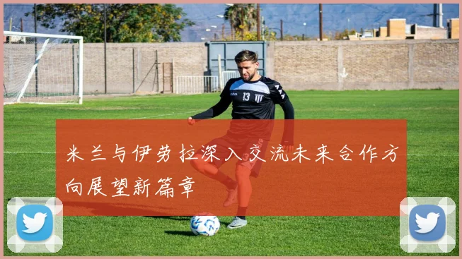 米兰与伊劳拉深入交流未来合作方向展望新篇章