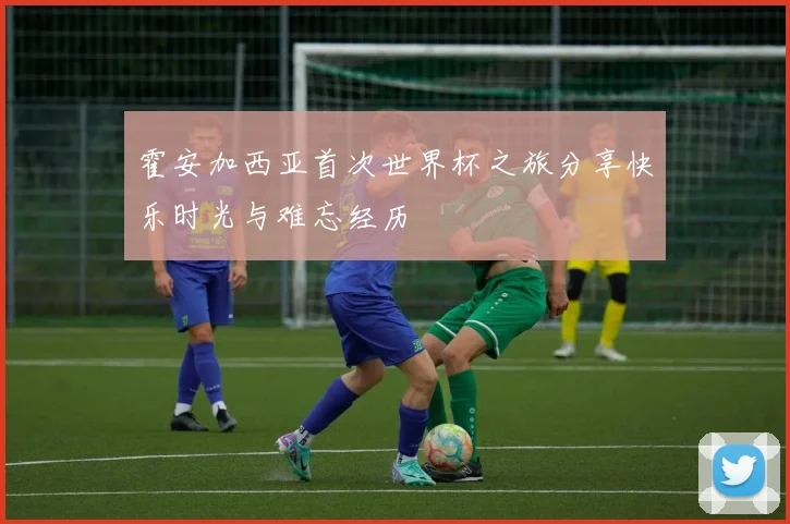 霍安加西亚首次世界杯之旅分享快乐时光与难忘经历