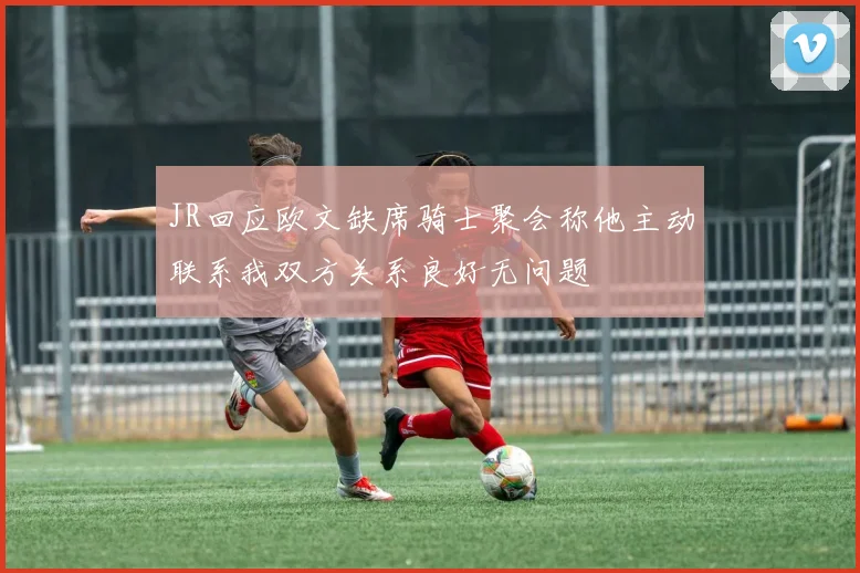 JR回应欧文缺席骑士聚会称他主动联系我双方关系良好无问题