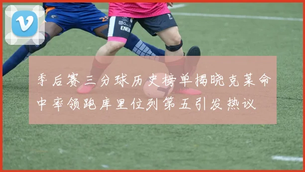 季后赛三分球历史榜单揭晓克莱命中率领跑库里位列第五引发热议
