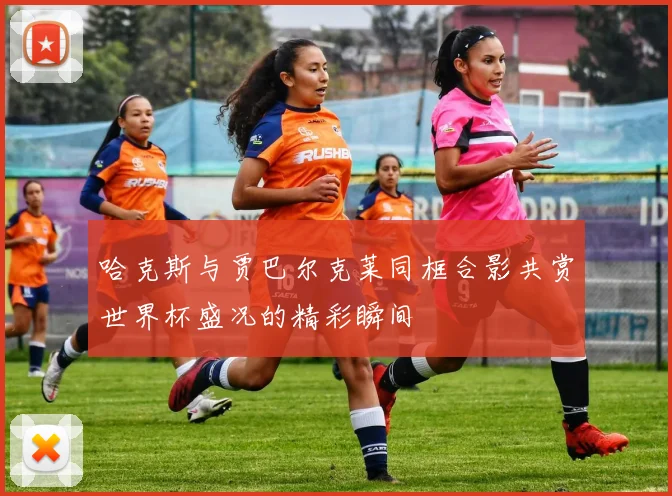 哈克斯与贾巴尔克莱同框合影共赏世界杯盛况的精彩瞬间
