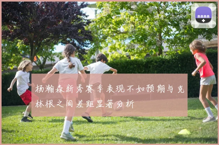 杨瀚森新秀赛季表现不如预期与克林根之间差距显著分析