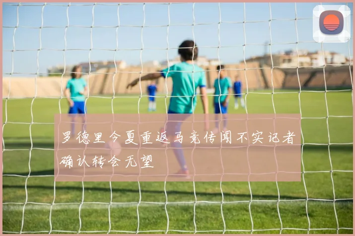 罗德里今夏重返马竞传闻不实记者确认转会无望