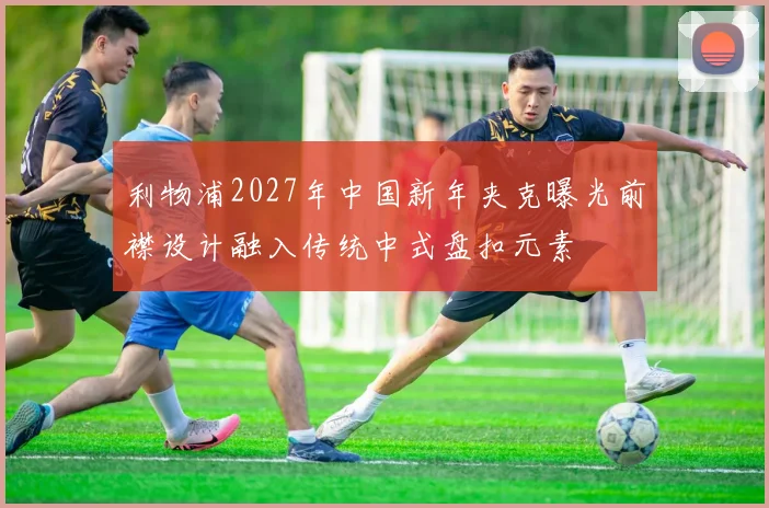 利物浦2027年中国新年夹克曝光前襟设计融入传统中式盘扣元素