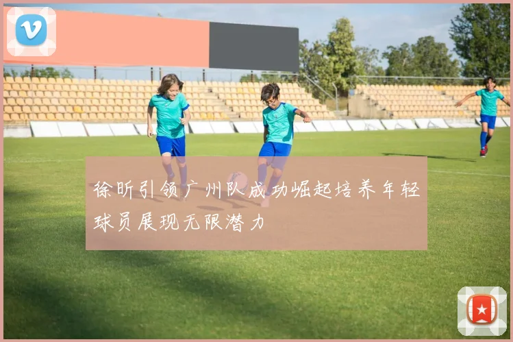 徐昕引领广州队成功崛起培养年轻球员展现无限潜力
