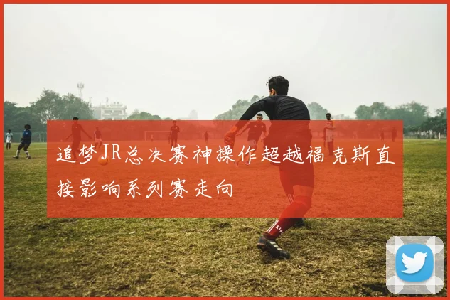 追梦JR总决赛神操作超越福克斯直接影响系列赛走向