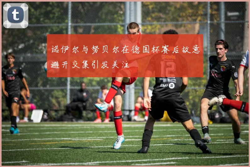 诺伊尔与努贝尔在德国杯赛后故意避开交集引发关注