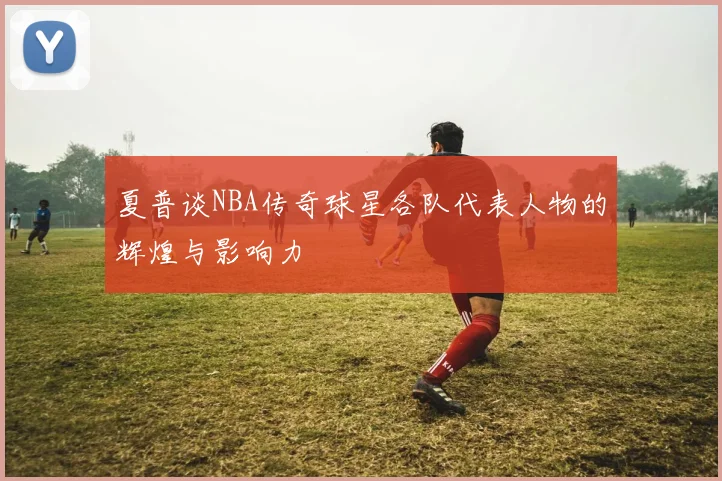 夏普谈NBA传奇球星各队代表人物的辉煌与影响力