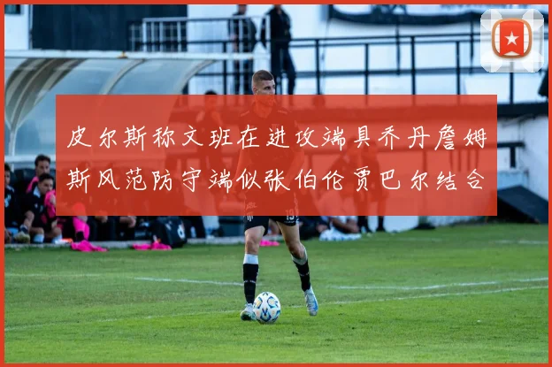 皮尔斯称文班在进攻端具乔丹詹姆斯风范防守端似张伯伦贾巴尔结合