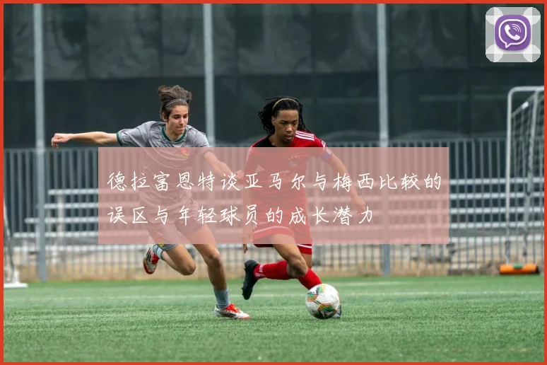 德拉富恩特谈亚马尔与梅西比较的误区与年轻球员的成长潜力
