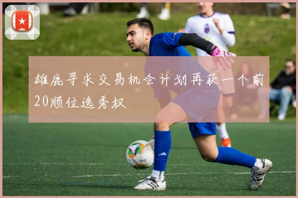 雄鹿寻求交易机会计划再获一个前20顺位选秀权