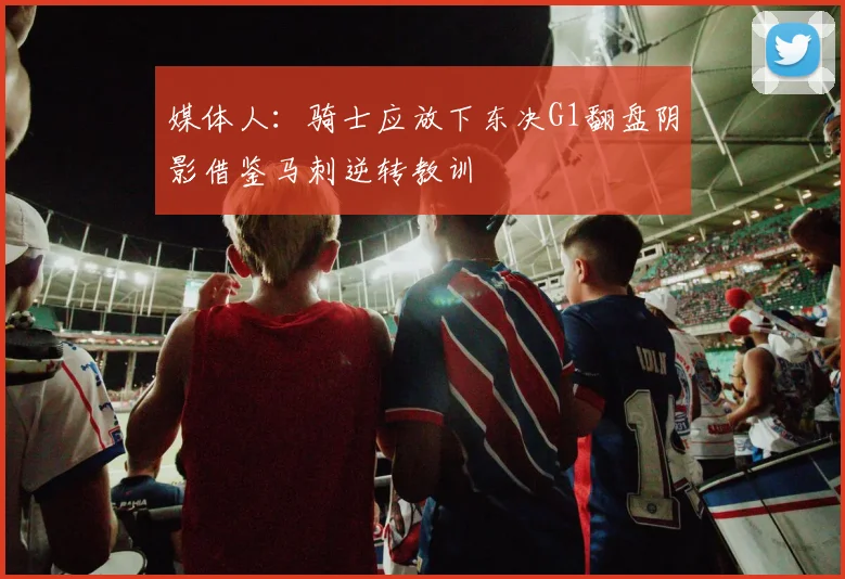 媒体人：骑士应放下东决G1翻盘阴影借鉴马刺逆转教训
