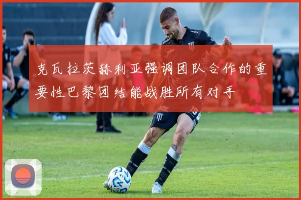 克瓦拉茨赫利亚强调团队合作的重要性巴黎团结能战胜所有对手