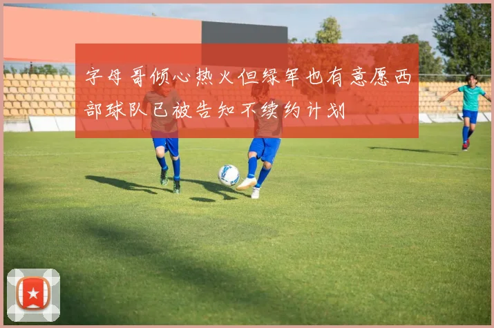字母哥倾心热火但绿军也有意愿西部球队已被告知不续约计划