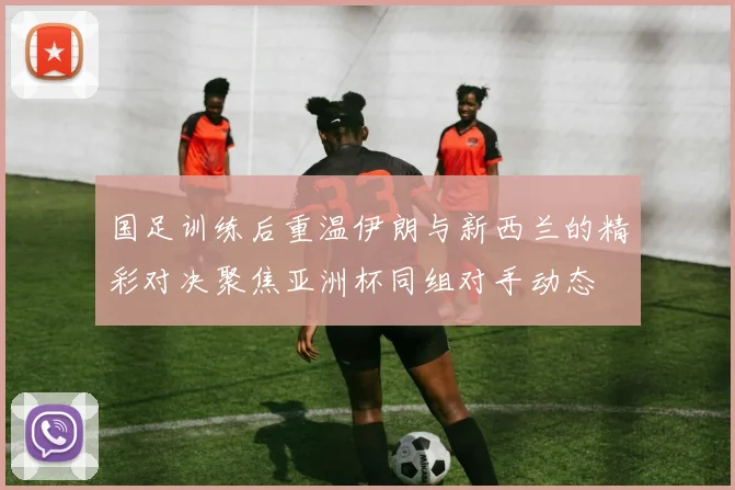 国足训练后重温伊朗与新西兰的精彩对决聚焦亚洲杯同组对手动态