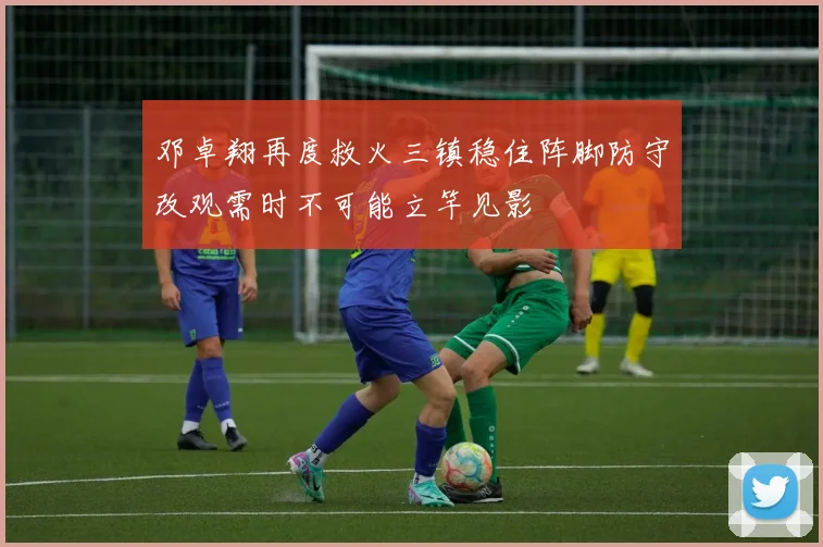 邓卓翔再度救火三镇稳住阵脚防守改观需时不可能立竿见影