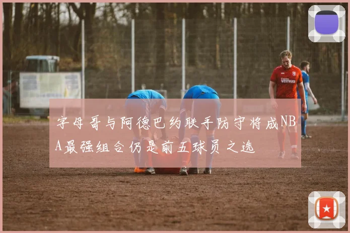 字母哥与阿德巴约联手防守将成NBA最强组合仍是前五球员之选