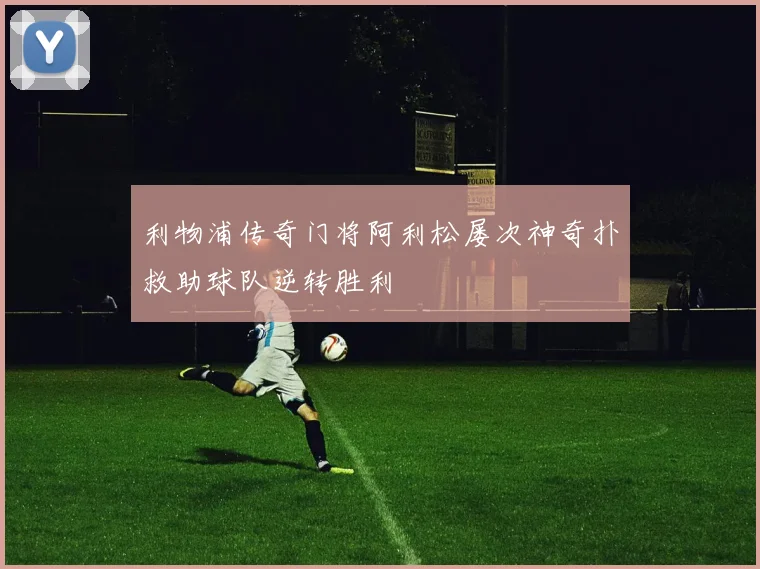 利物浦传奇门将阿利松屡次神奇扑救助球队逆转胜利